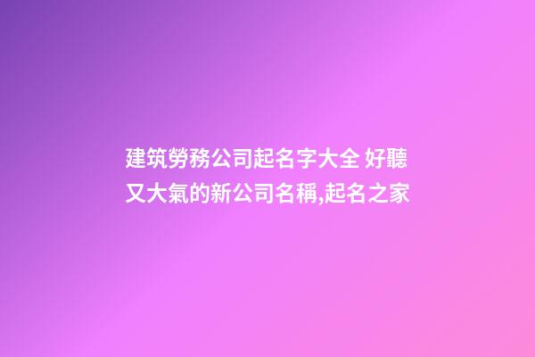 建筑勞務公司起名字大全 好聽又大氣的新公司名稱,起名之家